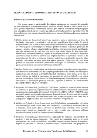 DESENVOLVIMENTO ECONÔMICO SUSTENTÁVEL E INCLUSIVO
Fortalecer a Economia Catarinense
Em termos gerais, a participação da indústria catarinense no conjunto da produção
nacional manteve-se relativamente estável na última década. Temos a convicção de que o
nosso governo apresentará contribuições valiosas para ampliar e qualificar esta participação
com a adoção pactuada de um conjunto de medidas, articuladas em torno de uma política de
desenvolvimento para o setor industrial catarinense, a ser consolidada com base nos seguintes
fundamentos:
1. Política Industrial Sustentável: envolvendo iniciativas como a constituição de áreas de
incubação empresarial e tecnológica, e de parques tecnológicos; Composição de fundos
compartilhados com o setor privado para o desenvolvimento de projetos estratégicos para
os setores; apoio à consolidação de arranjos produtivos locais e setoriais; promoção de
estudos e análises sobre as especificidades e dinâmicas setoriais, com vistas à identificação
dos elos estratégicos de cada um dos setores que serão objeto de ação específica;
identificação de setores dinâmicos; suporte à modernização e ou à reconversão de setores
declinantes; foco de atenção especial aos empreendimentos da economia solidária e do
associativismo, de micro e pequenas empresas industriais, considerando impactos sobre
emprego e inovações que estes segmentos podem apresentar; ênfase especial a uma ativa
política de inovações industriais, envolvendo tecnologias da informação, soluções em
gestão, em logística e em comércio eletrônico, entre outros.
2. Política Fiscal Ativa: envolvendo o uso de estímulos fiscais de modo seletivo, negociado e
com resultados monitorados; uso das compras governamentais no estado e nos municípios
catarinenses para estimular a atividade industrial catarinense, assim como, apoio para a
maior inserção da indústria catarinense nas compras do governo federal e em outros
estados; consolidação de um sistema de financiamento para o desenvolvimento industrial,
envolvendo as instituições públicas estaduais, regionais e federais de financiamento
(BADESC, BRDE, BB, CEF, BNDES).
3. Programa de Formação e Qualificação Profissional Continuada: constituição do sistema
de formação e qualificação profissional dos trabalhadores(as) catarinenses, em parceria
estreita com as organizações do Sistema S (SESI, SENAI, SESC, SENAR e SEBRAE), das
escolas técnicas e universidades catarinenses; desenvolvimento de programas de formação
ampliados e específicos que contribuam tanto para a especialização técnica como para a
configuração de profissionais e cidadãos mais autônomos e responsáveis.
4. Política de Estímulo à Justa Remuneração dos Trabalhadores: considerando a relevância
que remunerações justas podem trazer para a ampliação e consolidação de mercados locais
e regionais, assim como, para a elevação da produtividade industrial, nosso governo
desenvolverá iniciativas negociadas com o setor privado que estimulem políticas
remuneratórias que beneficiem os ganhos dos trabalhadores.
5. Programa de Simplificação Administrativa: a agilização dos negócios e das atividades do
governo é uma de nossas premissas. Para tanto, em articulação com os governos
municipais e com a rede de instituições envolvidas nos processos de abertura de empresas,
registro de produtos e serviços e comercialização, constituiremos um programa de
Diretrizes de um Programa para Transformar Santa Catarina 10
 