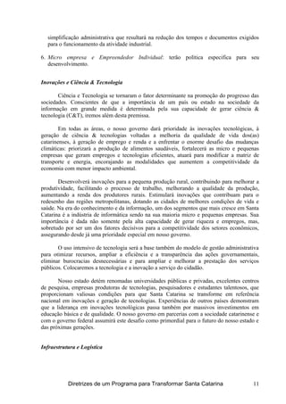 simplificação administrativa que resultará na redução dos tempos e documentos exigidos
para o funcionamento da atividade industrial.
6. Micro empresa e Empreendedor Individual: terão política especifica para seu
desenvolvimento.
Inovações e Ciência & Tecnologia
Ciência e Tecnologia se tornaram o fator determinante na promoção do progresso das
sociedades. Conscientes de que a importância de um país ou estado na sociedade da
informação em grande medida é determinada pela sua capacidade de gerar ciência &
tecnologia (C&T), iremos além desta premissa.
Em todas as áreas, o nosso governo dará prioridade às inovações tecnológicas, à
geração de ciência & tecnologias voltadas a melhoria da qualidade de vida dos(as)
catarinenses, à geração de emprego e renda e a enfrentar o enorme desafio das mudanças
climáticas: priorizará a produção de alimentos saudáveis, fortalecerá as micro e pequenas
empresas que geram empregos e tecnologias eficientes, atuará para modificar a matriz de
transporte e energia, encorajando as modalidades que aumentem a competitividade da
economia com menor impacto ambiental.
Desenvolverá inovações para a pequena produção rural, contribuindo para melhorar a
produtividade, facilitando o processo de trabalho, melhorando a qualidade da produção,
aumentando a renda dos produtores rurais. Estimulará inovações que contribuam para o
redesenho das regiões metropolitanas, dotando as cidades de melhores condições de vida e
saúde. Na era do conhecimento e da informação, um dos segmentos que mais cresce em Santa
Catarina é a indústria de informática sendo na sua maioria micro e pequenas empresas. Sua
importância é dada não somente pela alta capacidade de gerar riqueza e empregos, mas,
sobretudo por ser um dos fatores decisivos para a competitividade dos setores econômicos,
assegurando desde já uma prioridade especial em nosso governo.
O uso intensivo de tecnologia será a base também do modelo de gestão administrativa
para otimizar recursos, ampliar a eficiência e a transparência das ações governamentais,
eliminar burocracias desnecessárias e para ampliar e melhorar a prestação dos serviços
públicos. Colocaremos a tecnologia e a inovação a serviço do cidadão.
Nosso estado detém renomadas universidades públicas e privadas, excelentes centros
de pesquisa, empresas produtoras de tecnologias, pesquisadores e estudantes talentosos, que
proporcionam valiosas condições para que Santa Catarina se transforme em referência
nacional em inovações e geração de tecnologias. Experiências de outros países demonstram
que a liderança em inovações tecnológicas passa também por massivos investimentos em
educação básica e de qualidade. O nosso governo em parcerias com a sociedade catarinense e
com o governo federal assumirá este desafio como primordial para o futuro do nosso estado e
das próximas gerações.
Infraestrutura e Logística
Diretrizes de um Programa para Transformar Santa Catarina 11
 