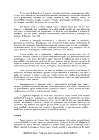 Nosso plano de Logística e Transporte retomará o conceito de planejamento de médio
e longo prazo para o setor. Desde já algumas premissas básicas serão consideradas: integração
com o planejamento territorial das cidades, respeito ao meio ambiente, redução de
desigualdades regionais, indução ao desenvolvimento e participação equilibrada dos modais
de transporte: rodoviário, ferroviário, aéreo e aquaviário.
Em parceria com o Governo Federal, vamos viabilizar meios para um uso mais
intensivo e adequado das modalidades ferroviária tirando partido de suas eficiências
energéticas e produtividades no deslocamento de fluxos de maior densidade e distância de
transporte. Por isso vamos trabalhar incansavelmente para viabilizar a construção das
ferrovias do Frango e Norte-Sul.
Visaremos à integração multimodal e a efetivação de obras de construção,
pavimentação e ampliação de capacidade para o incremento da eficiência do abastecimento de
insumos e do escoamento da produção em áreas que ostentem maior grau de consolidação e
de desenvolvimento em sua estrutura produtiva como infraestrutura viária, dragagem e vias de
acesso portuário e eliminação de conflitos entre ferrovias e zonas urbanas.
Vamos trabalhar para a implantação e melhoramentos na infraestrutura viária, de
maneira a despertar o potencial de desenvolvimento em regiões que apresentem indicadores
econômicos e sociais abaixo dos valores médios nacionais e estaduais, de forma a reduzir as
desigualdades eventualmente existentes. O nosso governo terá um papel de promotor da
logística e infraestrutura, sempre buscando a parceria com o setor privado, visando fortalecer
uma sólida cadeia produtiva no setor e a promoção do desenvolvimento do setor industrial.
Nosso governo será parceiro na busca de soluções que revertam os problemas de
mobilidade no interior das médias e grandes cidades catarinenses. Contribuindo com obras e
ações que retirarem o trafego pesado das regiões centrais das cidades. E pavimentando
ligações entre pequenas cidades, visando evitar o tráfego desnecessário nas rodovias estaduais
e federais que cortam o estado.
Reorganizaremos o transporte coletivo intermunicipal, ampliando suas linhas e
exigindo qualidade nos serviços prestados pelas concessionárias para torná-lo alternativa real
de mobilidade nas regiões metropolitanas e conurbados urbanos. Além de investir em outros
modais como as ciclofaixas junto as rodovias estudais.
A gigantesca ampliação do setor aéreo brasileiro na ultima década, com aumento
exponencial de pousos e decolagens, de número de passageiros, e barateamento das tarifas
trouxeram a popularização do transporte aéreo. Em SC não foi diferente, segundo dados
oficiais, praticamente dobramos o número de passageiros que utilizaram nossos poucos
aeroportos. Não podemos mais ignorar que este modal é hoje uma alternativa de transporte
entre as cidades catarinenses para boa parcela da população, por isso precisamos ampliar e
modernizar aeroportos regionais para receberem linhas regulares.
Energia
Temos potencial para fazer de Santa Catarina um estado referência na autossuficiência
e sustentabilidade energética a partir do aproveitamento inteligente do diversificado potencial
energético que temos. O Plano Energético de Santa Catarina deve ter consonância com o
Plano Nacional de Energia de longo prazo, visando sustentar a autossuficiência da matriz
Diretrizes de um Programa para Transformar Santa Catarina 12
 