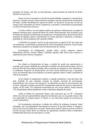 energética do Estado, com foco na diversificação e aproveitamento do potencial de fontes
alternativas renováveis.
Iremos investir na pesquisa e estimulo das potencialidades energéticas e características
regionais. Fazendo com que o aproveitamento energético seja um mecanismo de transferência
de renda e melhor distribuição da riqueza do estado. As iniciativas do governo na área de
energia serão estimuladas por formas cooperativas, associadas e comunitárias de participação
no desenvolvimento das iniciativas.
A Celesc voltará a ser uma empresa pública de referência. Reforçaremos seu papel de
empresa estratégica para o desenvolvimento do estado. Direcionaremos seus investimos para
resolução dos gargalos na distribuição de energia que vem prejudicando o desenvolvimento da
economia em algumas regiões, especialmente aos setores agrícolas e industriais, e afetando a
qualidade de vida das pequenas até as grandes cidades.
A SCGÁS irá expandir o acesso ao gás natural para as regiões de SC que ainda não
são abastecidas. Contribuindo na diminuição de custos da produção industrial, e promovendo
alternativas energéticas ao cidadão como no abastecimento de veículos.
Investimentos em biodigestores, energia eólica, carvão, pequenas centrais
hidroelétricas (PCHs), resíduos sólidos e efluentes líquidos serão feitos como incentivo a
expansão de outras matrizes energéticas.
Saneamento
Em relação ao abastecimento de água, a situação do estado esta aparentemente a
contento, com a quase totalidade dos municípios contando com abastecimento pleno, algo em
torno de 99% das áreas urbanas atendidas. Mas os períodos de estiagem no oeste catarinense e
os problemas frequentes de abastecimento em nosso litoral demonstram que é necessário
novos investimentos para evitar prejuízos a economia regional e danos a saúde e qualidade de
vida de nossa gente.
Já em relação ao esgotamento sanitário, a situação catarinense e uma das piores dos
pais, resultado de uma estratégia centrada na redução crescente de investimentos
(especialmente com recursos não onerosos) e no adiamento da meta de universalização dos
serviços. Enquanto na média nacional 49% da população ainda não tem acesso à rede geral de
esgoto, em SC temos 73% totalmente desassistida por este serviço público. Sendo somente
12% da população urbana atendida por coleta e tratamento adequado de esgoto.
Ainda no âmbito do saneamento básico, cabe mencionar que em SC a drenagem
urbana tem sido de responsabilidade integral dos municípios que, na sua grande maioria, não
tem capacidade de solução própria. O Estado só vem intervindo quando da ocorrência de
eventos catastróficos.
Os investimentos necessários à redução dos déficits de cobertura existentes foram
retomados, mas vem dependendo basicamente de recursos do governo federal. É chegada a
hora do Governo do Estado fazer sua parte. Diante deste cenário é preciso assumir a tarefa de
reverter boa parte deste déficit na cobertura de esgotamento sanitário (coleta e tratamento),
estabelecendo parcerias com municípios e a união.
Diretrizes de um Programa para Transformar Santa Catarina 13
 