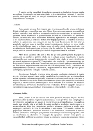 É preciso ampliar capacidade de produção, reservação e distribuição de água tratada,
com planos de contingências para adversidades e picos sazonais de consumo. E contribuir
com os municípios na busca de soluções consorciadas para gestão dos resíduos sólidos,
especialmente a reciclagem.
Turismo
Nosso estado tem uma forte vocação para o turismo, porém, não há uma política de
Estado voltada para potencializar este setor. Diante disso propomos organizar um modelo de
turismo sustentável, que atenda as necessidades atuais sem comprometer a capacidade das
gerações futuras, respeitando as potencialidades advindas da diversidade e do patrimônio
cultural, desenvolvendo novas modalidades de turismo, a preservação das paisagens culturais
e dos recursos naturais, a ampliação do bem estar da população local. O respeito à diversidade
cultural e a preservação das paisagens, ao lado da busca da ampliação do bem estar da
população local nos levam a identificar novas fronteiras para o turismo em nosso estado,
melhor distribuído nos locais e territórios, mais orientado a atrair turistas motivados pelo
reconhecimento da diversidade dos modos de vida, das tradições, das festas, da gastronomia,
danças, músicas e demais manifestações culturais dispersas em todos os territórios.
Além disso, devemos lidar com o fato de que uma grande parcela da população
catarinense não conhece o próprio estado, ou o conhece apenas parcialmente, o mesmo
acontecendo com parcelas abrangentes das populações dos estados e países vizinhos que
certamente sonham em conhecer SC. Para atender a estas populações é que estruturaremos um
Programa de Estímulo ao Turismo Comunitário, que proporcionará apoio para a consolidação
de uma rede de hospedarias mais acessíveis em todas as regiões do Estado, constituídas por
empreendimentos solidários e associativos, proporcionando as bases para que este grande
contingente populacional conheça e viva Santa Catarina.
Se quisermos fortaceler o turismo como atividade econômica estruturante é preciso
reverter o turismo sazonal, o que implica na definição de estratégias para a estruturação de
outros segmentos turísticos com potencial, tais como, o turismo comunitário, o ecoturismo, o
turismo sustentável (que atrai o público interessado em preservação ambiental), o turismo de
negócios, o turismo cultural; identificação de novos mercados e de visitantes em potencial;
investimentos na estruturação de atrativos mais sofisticados, de valor agregado, capazes de
serem âncoras regionais, estimulando e valorizando as potencialidades e produtos locais.
Economia do Mar
Santa Catarina é um dos estados com maior potencial pesqueiro do país. Por isso
propomos definir e ordenar programas estruturantes da cadeia produtiva para a ampliação de
investimentos, a criação de um quadro de pessoal próprio e, principalmente, a concepção de
gestão que articula toda a atividade da cadeia produtiva: produção, transformação e a
comercialização. Com isso pretendemos produzir alimentos, melhorar a renda, gerar
empregos e qualidade de vida de pescadores e aquicultores. Valorizando a cultura das
populações tradicionais, pescadores artesanais e de subsistência, fortalecendo o mercado
interno, aprimorando tecnologias que garantam a recuperação dos estoques pesqueiros, além
do investimento na alternativa de produção da aquicultura familiar como pilares da
sustentabilidade ambiental e constituir, integrar e estruturar o sistema de saneamento básico,
Diretrizes de um Programa para Transformar Santa Catarina 14
 