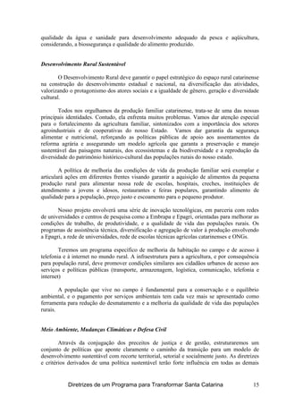 qualidade da água e sanidade para desenvolvimento adequado da pesca e aqüicultura,
considerando, a biossegurança e qualidade do alimento produzido.
Desenvolvimento Rural Sustentável
O Desenvolvimento Rural deve garantir o papel estratégico do espaço rural catarinense
na construção do desenvolvimento estadual e nacional, na diversificação das atividades,
valorizando o protagonismo dos atores sociais e a igualdade de gênero, geração e diversidade
cultural.
Todos nos orgulhamos da produção familiar catarinense, trata-se de uma das nossas
principais identidades. Contudo, ela enfrenta muitos problemas. Vamos dar atenção especial
para o fortalecimento da agricultura familiar, sintonizados com a importância dos setores
agroindustriais e de cooperativas do nosso Estado. Vamos dar garantia da segurança
alimentar e nutricional, reforçando as políticas públicas de apoio aos assentamentos da
reforma agrária e assegurando um modelo agrícola que garanta a preservação e manejo
sustentável das paisagens naturais, dos ecossistemas e da biodiversidade e a reprodução da
diversidade do patrimônio histórico-cultural das populações rurais do nosso estado.
A política de melhoria das condições de vida da produção familiar será exemplar e
articulará ações em diferentes frentes visando garantir a aquisição de alimentos da pequena
produção rural para alimentar nossa rede de escolas, hospitais, creches, instituições de
atendimento a jovens e idosos, restaurantes e feiras populares, garantindo alimento de
qualidade para a população, preço justo e escoamento para o pequeno produtor.
Nosso projeto envolverá uma série de inovação tecnológicas, em parceria com redes
de universidades e centros de pesquisa como a Embrapa e Epagri, orientadas para melhorar as
condições de trabalho, de produtividade, e a qualidade de vida das populações rurais. Os
programas de assistência técnica, diversificação e agregação de valor à produção envolvendo
a Epagri, a rede de universidades, rede de escolas técnicas agrícolas catarinenses e ONGs.
Teremos um programa específico de melhoria da habitação no campo e de acesso à
telefonia e à internet no mundo rural. A infraestrutura para a agricultura, e por consequência
para população rural, deve promover condições similares aos cidadãos urbanos de acesso aos
serviços e políticas públicas (transporte, armazenagem, logística, comunicação, telefonia e
internet)
A população que vive no campo é fundamental para a conservação e o equilíbrio
ambiental, e o pagamento por serviços ambientais tem cada vez mais se apresentado como
ferramenta para redução do desmatamento e a melhoria da qualidade de vida das populações
rurais.
Meio Ambiente, Mudanças Climáticas e Defesa Civil
Através da conjugação dos preceitos de justiça e de gestão, estruturaremos um
conjunto de políticas que aponte claramente o caminho da transição para um modelo de
desenvolvimento sustentável com recorte territorial, setorial e socialmente justo. As diretrizes
e critérios derivados de uma política sustentável terão forte influência em todas as demais
Diretrizes de um Programa para Transformar Santa Catarina 15
 