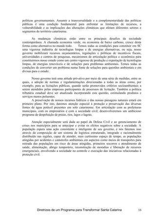 políticas governamentais. Assumir a transversalidade e a complementaridade das políticas
públicas é uma condição fundamental para enfrentar as limitações de recursos, a
vulnerabilidade e as implicações das alterações climáticas que afetam diferentes setores e
segmentos do território catarinense.
As mudanças climáticas estão entre os principais desafios da sociedade
contemporânea. A chamada economia verde, ou economia de baixo carbono, cresce desta
forma como alternativa no mundo todo. Temos todas as condições para constituir em SC
uma vigorosa indústria de tecnologias limpas e de energias alternativas, ou seja, nosso
governo mobilizará recursos orçamentários, regulações e políticas de incentivos fiscais,
universidades e centros de pesquisas, mecanismos de articulação política e econômica para
constituirmos nosso estado como um centro vigoroso de produção e exportação de tecnologias
limpas, de energias renováveis e de soluções para problemas ambientais. Temos todas as
condições de converter um problema numa fonte de soluções para questões ambientais e em
divisas para o estado.
Nosso governo terá uma atitude pró-ativa por meio de uma série de medidas, entre as
quais, a adoção de normas e regulamentações direcionadas a todas as áreas como, por
exemplo, para as licitações públicas, quando serão promovidos critérios socioambientais a
serem atendidos pelas empresas participantes de processos de licitação. Também a política
tributária estadual deve ser atualizada incorporando esta questão, estimulando produtos e
serviços menos poluentes.
A preservação de nossos recursos hídricos e das nossas paisagens naturais estará em
primeiro plano. Por isto, daremos atenção especial à proteção e preservação das diversas
fontes de água potável presentes em solo catarinense. Em articulação com as prefeituras
municipais, com os empresários e com a sociedade civil, desenvolveremos um ambicioso
programa de despoluição de praias, rios, lagos e lagoas.
Atenção especialmente será dada ao papel da Defesa Civil e ao gerenciamento de
crises nos municípios para se antecipar e evitar os efeitos negativos sobre a sociedade. A
população espera uma ação consistente e inteligente de seu governo, e nós faremos isso
através da composição de um sistema de logística estruturado, integrado e racionalmente
distribuído nas regiões, capaz de atender, num curtíssimo espaço de tempo, as populações
atingidas por acidentes e catástrofes ambientais em aspectos como meios de transportes para
retirada das populações em risco de áreas atingidas, primeiros socorros e atendimento de
saúde, alimentação, abrigo temporário, reconstrução de moradias e liberação de recursos
emergenciais, envolvendo a sociedade no controle e execução das iniciativas relacionadas à
proteção civil.
Diretrizes de um Programa para Transformar Santa Catarina 16
 