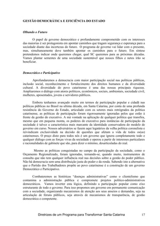 GESTÃO DEMOCRÁTICA E EFICIÊNCIA DO ESTADO
Olhando o Futuro
O papel de governo democrático e profundamente comprometido com os interesses
das maiorias é ser protagonista em apontar caminhos que tragam segurança e esperança para a
sociedade diante das incertezas do futuro. O programa de governo vai lidar com o presente,
mas, simultaneamente deve também apontar os caminhos para o futuro. Em síntese
pretendemos indicar onde queremos chegar, qual SC queremos para as próximas décadas.
Vamos plantar sementes de uma sociedade sustentável que nossos filhos e netos irão se
beneficiar.
Democrático e Participativo
Aprofundaremos a democracia com maior participação social nas políticas públicas,
inclusão social, reconhecimento e fortalecimento dos direitos humanos e da diversidade
cultural. A diversidade do povo catarinense é uma das nossas principais riquezas.
Ampliaremos o diálogo com atores políticos, econômicos, sociais, ambientais, sociedade civil,
mulheres, aposentados, jovens e servidores públicos.
Embora tenhamos avançado muito em termos de participação popular e cidadã nas
políticas públicas no Brasil na ultima década, em Santa Catarina, por conta de uma profunda
resistência do Governo do Estado, articulado com os setores mais retrógrados da política
catarinense, as políticas de participação foram rigorosamente ignoradas pelos que estão à
frente da gestão do executivo. A má vontade na aplicação de qualquer política que transfira,
mesmo que em pequena monta, os poderes do executivo para instâncias de participação da
sociedade é talvez a característica mais marcante da identidade conservadora do modelo de
governo em curso. Nossos adversários se fazem aqui legatários da velha política coronelista e
reivindicam exclusividade na decisão de questões que afetam a vida de todos os(as)
catarinenses. O preço disto para todos nós é um governo que ignora completamente todo e
qualquer diálogo com as forças vivas da sociedade e operou a partir de interesses particulares
e racionalidades de gabinete que são, para dizer o mínimo, desarticuladas do real.
Mesmo as políticas conquistadas no campo da participação da sociedade, como o
Orçamento Regionalizado, foram ignoradas, tornando-se, quando muito, instrumentos de
consulta que não tem qualquer influência real nas decisões sobre a gestão do poder público.
Não há democracia sem uma distribuição justa do poder e da renda. Sabendo isto a alternativa
que o Partido dos Trabalhadores propõe ao povo catarinense é a construção de um governo
Democrático e Participativo.
Combateremos as históricas “doenças administrativas” como o clientelismo que
contamina a administração pública e compromete projetos político-administrativos
democráticos. Vamos inverter esta lógica, definindo a participação popular como eixo
estruturante de todo o governo. Para isso propomos um governo em permanente comunicação
com a sociedade, organizando mecanismos de atenção aos seus anseios e demandas, seja na
articulação de fóruns públicos, seja através de mecanismos de transparência, de gestão
democrática e competente.
Diretrizes de um Programa para Transformar Santa Catarina 17
 