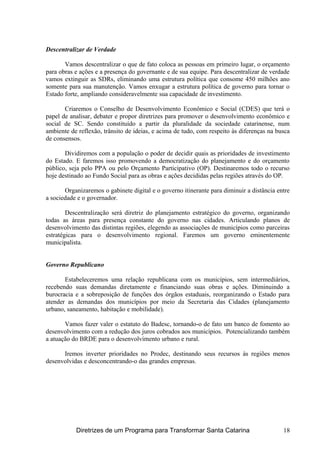 Descentralizar de Verdade
Vamos descentralizar o que de fato coloca as pessoas em primeiro lugar, o orçamento
para obras e ações e a presença do governante e de sua equipe. Para descentralizar de verdade
vamos extinguir as SDRs, eliminando uma estrutura política que consome 450 milhões ano
somente para sua manutenção. Vamos enxugar a estrutura política de governo para tornar o
Estado forte, ampliando consideravelmente sua capacidade de investimento.
Criaremos o Conselho de Desenvolvimento Econômico e Social (CDES) que terá o
papel de analisar, debater e propor diretrizes para promover o desenvolvimento econômico e
social de SC. Sendo constituído a partir da pluralidade da sociedade catarinense, num
ambiente de reflexão, trânsito de ideias, e acima de tudo, com respeito às diferenças na busca
de consensos.
Dividiremos com a população o poder de decidir quais as prioridades de investimento
do Estado. E faremos isso promovendo a democratização do planejamento e do orçamento
público, seja pelo PPA ou pelo Orçamento Participativo (OP). Destinaremos todo o recurso
hoje destinado ao Fundo Social para as obras e ações decididas pelas regiões através do OP.
Organizaremos o gabinete digital e o governo itinerante para diminuir a distância entre
a sociedade e o governador.
Descentralização será diretriz do planejamento estratégico do governo, organizando
todas as áreas para presença constante do governo nas cidades. Articulando planos de
desenvolvimento das distintas regiões, elegendo as associações de municípios como parceiras
estratégicas para o desenvolvimento regional. Faremos um governo eminentemente
municipalista.
Governo Republicano
Estabeleceremos uma relação republicana com os municípios, sem intermediários,
recebendo suas demandas diretamente e financiando suas obras e ações. Diminuindo a
burocracia e a sobreposição de funções dos órgãos estaduais, reorganizando o Estado para
atender as demandas dos municípios por meio da Secretaria das Cidades (planejamento
urbano, saneamento, habitação e mobilidade).
Vamos fazer valer o estatuto do Badesc, tornando-o de fato um banco de fomento ao
desenvolvimento com a redução dos juros cobrados aos municípios. Potencializando também
a atuação do BRDE para o desenvolvimento urbano e rural.
Iremos inverter prioridades no Prodec, destinando seus recursos às regiões menos
desenvolvidas e desconcentrando-o das grandes empresas.
Diretrizes de um Programa para Transformar Santa Catarina 18
 