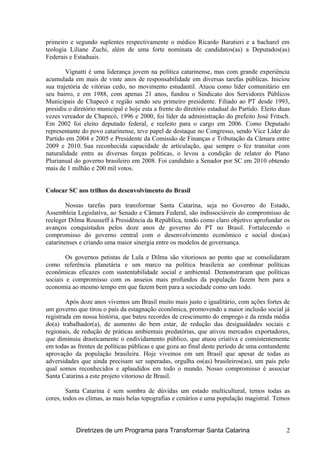 primeiro e segundo suplentes respectivamente o médico Ricardo Baratieri e a bacharel em
teologia Liliane Zuchi, além de uma forte nominata de candidatos(as) a Deputados(as)
Federais e Estaduais.
Vignatti é uma liderança jovem na política catarinense, mas com grande experiência
acumulada em mais de vinte anos de responsabilidade em diversas tarefas públicas. Iniciou
sua trajetória de vitórias cedo, no movimento estudantil. Atuou como líder comunitário em
seu bairro, e em 1988, com apenas 21 anos, fundou o Sindicato dos Servidores Públicos
Municipais de Chapecó e região sendo seu primeiro presidente. Filiado ao PT desde 1993,
presidiu o diretório municipal e hoje esta a frente do diretório estadual do Partido. Eleito duas
vezes vereador de Chapecó, 1996 e 2000, foi líder da administração do prefeito José Fritsch.
Em 2002 foi eleito deputado federal, e reeleito para o cargo em 2006. Como Deputado
representante do povo catarinense, teve papel de destaque no Congresso, sendo Vice Líder do
Partido em 2004 e 2005 e Presidente da Comissão de Finanças e Tributação da Câmara entre
2009 e 2010. Sua reconhecida capacidade de articulação, que sempre o fez transitar com
naturalidade entre as diversas forças políticas, o levou a condição de relator do Plano
Plurianual do governo brasileiro em 2008. Foi candidato a Senador por SC em 2010 obtendo
mais de 1 milhão e 200 mil votos.
Colocar SC nos trilhos do desenvolvimento do Brasil
Nossas tarefas para transformar Santa Catarina, seja no Governo do Estado,
Assembleia Legislativa, ao Senado e Câmara Federal, são indissociáveis do compromisso de
reeleger Dilma Rousseff à Presidência da República, tendo como claro objetivo aprofundar os
avanços conquistados pelos doze anos de governo do PT no Brasil. Fortalecendo o
compromisso do governo central com o desenvolvimento econômico e social dos(as)
catarinenses e criando uma maior sinergia entre os modelos de governança.
Os governos petistas de Lula e Dilma são vitoriosos ao ponto que se consolidaram
como referência planetária e um marco na política brasileira ao combinar políticas
econômicas eficazes com sustentabilidade social e ambiental. Demonstraram que políticas
sociais e compromisso com os anseios mais profundos da população fazem bem para a
economia ao mesmo tempo em que fazem bem para a sociedade como um todo.
Após doze anos vivemos um Brasil muito mais justo e igualitário, com ações fortes de
um governo que tirou o país da estagnação econômica, promovendo a maior inclusão social já
registrada em nossa história, que bateu recordes de crescimento do emprego e da renda média
do(a) trabalhador(a), de aumento do bem estar, de redução das desigualdades sociais e
regionais, de redução de práticas ambientais predatórias, que ativou mercados exportadores,
que diminuiu drasticamente o endividamento público, que atuou criativa e consistentemente
em todas as frentes de políticas públicas e que goza ao final deste período de uma contundente
aprovação da população brasileira. Hoje vivemos em um Brasil que apesar de todas as
adversidades que ainda precisam ser superadas, orgulha os(as) brasileiros(as), um país pelo
qual somos reconhecidos e aplaudidos em todo o mundo. Nosso compromisso é associar
Santa Catarina a este projeto vitorioso de Brasil.
Santa Catarina é sem sombra de dúvidas um estado multicultural, temos todas as
cores, todos os climas, as mais belas topografias e cenários e uma população magistral. Temos
Diretrizes de um Programa para Transformar Santa Catarina 2
 