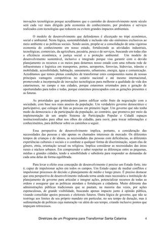 inovações tecnológicas porque acreditamos que o caminho do desenvolvimento neste século
será cada vez mais dirigido pela economia do conhecimento, por produtos e serviços
realizados com tecnologias que reduzem ou evitem grandes impactos ambientais.
O modelo de desenvolvimento que defendemos é alicerçado no tripé econômico,
social e ambiental. Nesta lógica, sustentabilidade e inclusão não são sinônimos exclusivos ao
meio ambiente e as políticas sociais. Sendo assim, propõe-se a consolidação de uma vigorosa
economia do conhecimento em nosso estado, fortalecendo as atividades industriais,
tecnológicas, comerciais, da agricultura, pecuária, pesca e de serviços, buscando em todas elas
a eficiência econômica, a justiça social e a proteção ambiental. Um modelo de
desenvolvimento sustentável, inclusivo e integrado porque visa garantir com o devido
planejamento os recursos e os meios para dotarmos nosso estado com uma robusta rede de
infraestrutura e logística em transportes, portos, aeroportos, ferrovias, hidrovias, trânsito e
mobilidade, acessibilidade, habitação, saneamento, urbanismo, energia, água e comunicação.
Acreditamos que temos plenas condições de transformar estes componentes numa de nossas
principais vantagens competitivas no cenário nacional e até mesmo internacional,
promovendo a incorporação de inovações tecnológicas para melhorar a qualidade de vida dos
catarinenses, no campo e nas cidades, porque estaremos orientados para a geração de
oportunidades para todos e todas, porque estaremos preocupados com as gerações presentes e
as futuras.
As prioridades que pretendemos juntos edificar serão fruto da negociação com a
sociedade, com base nos reais anseios da população. Um verdadeiro governo democrático e
participativo, que coloque de fato as pessoas em primeiro lugar. Um governo que não tenha
medo da democracia e da participação da população, ao contrário, que promova por meio da
implementação de um amplo Sistema de Participação Popular e Cidadã espaços
institucionalizados para olhar nos olhos do cidadão, para ouvir, para trocar informações e
conhecimentos, para deliberar sobre os caminhos a seguir.
Essa perspectiva de desenvolvimento implica, portanto, a consideração das
necessidades das pessoas e não apenas os chamados interesses de mercado. Os diferentes
tempos de crianças e de idosos, as necessidades das pessoas com deficiências, as diferentes
experiências culturais e sociais e o combate a qualquer forma de discriminação, sejam elas de
gênero, etnia, orientação sexual ou religiosa. Implica considerar as necessidades das áreas
rurais e núcleos urbanos. Em compreender e saber respeitar as diferenças entre as pequenas,
médias e grandes cidades, tendo a sensibilidade e sabedoria para responder as demandas de
cada uma delas de forma equilibrada.
Para levar a efeito essa concepção de desenvolvimento é preciso um Estado forte, isto
é, capaz de impulsionar ações em todos os campos. Um Estado capaz de mediar conflitos e
impulsionar processos de decisão e planejamento de médio e longo prazo. É preciso destacar
que esta perspectiva de desenvolvimento indicada torna ainda mais necessária a instituição do
planejamento de governo para articular e integrar ações, potencializar recursos de todas as
ordens e assegurar que as políticas atendam e fortaleçam a cidadania. Muito diferente das
administrações públicas tradicionais que se pautam, na maioria das vezes, por ações
espetaculosas, de grande visibilidade, buscando apenas impacto junto à opinião pública,
visando consolidar apoios pessoais e eleitorais futuros. Outra lógica de governo, que não se
restringe aos limites de seu próprio mandato em particular, no seu tempo de duração, mas à
sedimentação de políticas cuja maturação vai além do seu tempo, criando inclusive pontos que
impeçam retrocessos.
Diretrizes de um Programa para Transformar Santa Catarina 4
 