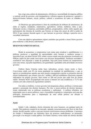 Isso exige uma cultura de planejamento, eficiência e racionalidade da máquina pública
e controle social de governo, com transparência e eficácia capazes de promover e garantir o
desenvolvimento humano, social, político, cultural e econômico de todos os cidadãos e
cidadãs.
As Diretrizes que apresentamos é fruto da contribuição de milhares de catarinenses, de
todas as regiões, estudantes, empresários, agricultores, artistas, mulheres, mães e pais,
lideranças sociais e religiosas, autoridades públicas, pesquisadores, enfim, todos aqueles que
participaram das dezenas de reuniões que fizemos ao longo dos meses de abril a junho de
2014. O que estamos fazendo agora é o que faremos no governo: diálogo e parceria com a
sociedade catarinense.
Com este objetivo apresentamos alguns caminhos que guiarão o nosso futuro governo
para melhorar a vida dos(as) catarinenses.
DESENVOLVIMENTO SOCIAL
Desde já assumimos o compromisso com metas para erradicar o analfabetismo e a
pobreza, promover a igualdade de oportunidades entre homens e mulheres porque é
inaceitável que, em pleno Século XXI, sendo o nosso estado uma das primeiras economias em
PIB/per capita do país ainda convivamos com diversas desigualdades. Nenhuma sociedade é
sustentável sem educação e saúde de qualidade. Seja pela nossa história de compromissos
com estes temas, seja pela importância, em quantidade e qualidade serão prioridades em nosso
governo.
Embora Santa Catarina tenha bons indicadores sociais, temos muito a fazer.
Convivemos ainda com 4% de nossa população na condição de analfabetismo, o que se
agrava se considerarmos aqueles que nem mesmo conseguiram concluir os primeiros anos do
ensino fundamental, que somam cerca de 1 milhão e 400 mil analfabetos funcionais segundo
indicadores do próprio governo. Sem contar os 200 mil jovens que estão fora do ensino
médio. Somente 48,6% da população tem acesso a internet em suas residências e 77,1% não
contam com rede coletora de esgotamento sanitário.
Em todos os âmbitos, o nosso governo terá programas, planos, políticas e normas para
garantir a promoção dos direitos humanos. Por isto, a nossa política de direitos humanos
estará sintonizada com as políticas econômicas e ambientais. A política tributária, em
negociação com os atores políticos, com a Assembléia Legislativa e municípios será uma das
principais ferramentas para a implantação de uma sólida política em direção à
sustentabilidade.
Saúde
Saúde é vida, cidadania, direito elementar dos seres humanos, em qualquer parte do
mundo. Não podemos comprá-la no mercado, optando conscientemente por ficar ou não ficar
doente, decidir quando, como e com que recursos resolveremos nossos problemas. A presença
do Estado é fundamental nas diferentes faces do processo saúde-doença: na promoção,
prevenção e na atenção à saúde pública. Em Santa Catarina o tema saúde nas últimas décadas
Diretrizes de um Programa para Transformar Santa Catarina 5
 