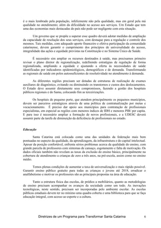 é o mais lembrado pela população, infelizmente não pela qualidade, mas em geral pela má
qualidade no atendimento; além da dificuldade no acesso aos serviços. Um Estado que tem
uma das economias mais destacadas do país não pode ser negligente com esta situação.
Um governo que se propõe a superar esse quadro deverá adotar medidas de ampliação
da capacidade de resolução dos seus serviços, com destaque para a regulação e controle dos
mesmos. Tais medidas, com adequado aporte financeiro e efetiva participação da comunidade
catarinense, devem garantir o cumprimento dos princípios de universalidade do acesso,
integralidade das ações e equidade previstas na Constituição e no Sistema Único de Saúde.
É necessário sim ampliar os recursos destinados à saúde, mas precisamos primeiro
revisar o plano diretor de regionalização, redefinindo estratégias de regulação de forma
regionalizada, ampliando a equidade e ajustando a oferta às necessidades de saúde
identificadas por indicadores epidemiológicos, demográficos e de demanda. Transformando
as regionais de saúde em polos autossuficientes de resolutividade no atendimento à demanda.
As diferentes regiões precisam ser dotadas de estruturas de realização de exames
auxiliares de diagnóstico, evitando ou diminuindo os transtornos e custos dos deslocamentos.
O Estado deve assumir diretamente seus compromissos, fazendo a gestão dos hospitais
públicos regionais e do Samu, colocando fim as terceirizações.
Os hospitais de pequeno porte, que atendem principalmente os pequenos municípios,
devem ser parceiros estratégicos através de uma política de contratualização por metas e
vocacionamento. É preciso dar apoio aos municípios para contratação de profissionais
especialistas, em especial as regiões com menores índices de IDH e menores PIB/ per capita.
E para isso é necessário ampliar a formação de novos profissionais, e a UDESC deverá
assumir parte da tarefa de diminuição da deficiência de profissionais no estado.
Educação
Santa Catarina está colocada como uma das unidades da federação mais bem
pontuadas no aspecto da qualidade, da aprendizagem, da infraestrutura e do capital intelectual.
Apesar da posição confortável, enfrenta sérios problemas acerca da qualidade do ensino, com
grande parcela de professores com sintomas de cansaço, esgotamento e falta de motivação. Os
dados oficiais também não revelam as taxas da exclusão do ensino básico, principalmente na
cobertura de atendimento a crianças de zero a três anos, na pré-escola, assim como no ensino
médio.
Temos plenas condições de aumentar a taxa de universalização o mais rápido possível.
Garantir ensino público gratuito para todas as crianças e jovens até 2018, erradicar o
analfabetismo e motivar os professores são as principais propostas na área de educação.
Tanto a estrutura física das escolas, de prédios a mobiliários, quanto as metodologias
de ensino precisam acompanhar os avanços da sociedade como um todo. As inovações
tecnológicas, neste sentido, precisam ser incorporadas pelo ambiente escolar. As escolas
públicas estaduais devem ter no mínimo uma quadra coberta e uma biblioteca para que se faça
educação integral, com acesso ao esporte e a cultura.
Diretrizes de um Programa para Transformar Santa Catarina 6
 