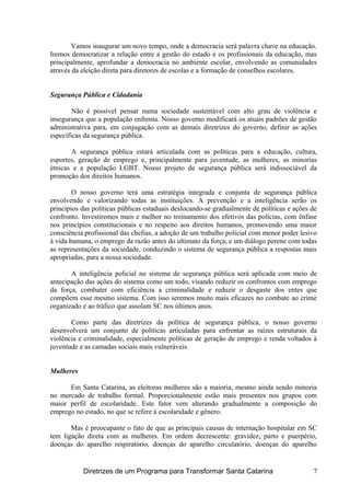Vamos inaugurar um novo tempo, onde a democracia será palavra chave na educação.
Iremos democratizar a relação entre a gestão do estado e os profissionais da educação, mas
principalmente, aprofundar a democracia no ambiente escolar, envolvendo as comunidades
através da eleição direta para diretores de escolas e a formação de conselhos escolares.
Segurança Pública e Cidadania
Não é possível pensar numa sociedade sustentável com alto grau de violência e
insegurança que a população enfrenta. Nosso governo modificará os atuais padrões de gestão
administrativa para, em conjugação com as demais diretrizes do governo, definir as ações
específicas da segurança pública.
A segurança pública estará articulada com as políticas para a educação, cultura,
esportes, geração de emprego e, principalmente para juventude, as mulheres, as minorias
étnicas e a população LGBT. Nosso projeto de segurança pública será indissociável da
promoção dos direitos humanos.
O nosso governo terá uma estratégia integrada e conjunta de segurança pública
envolvendo e valorizando todas as instituições. A prevenção e a inteligência serão os
princípios das políticas públicas estaduais deslocando-se gradualmente de políticas e ações de
confronto. Investiremos mais e melhor no treinamento dos efetivos das polícias, com ênfase
nos princípios constitucionais e no respeito aos direitos humanos, promovendo uma maior
consciência profissional das chefias, a adoção de um trabalho policial com menor poder lesivo
à vida humana, o emprego da razão antes do ultimato da força, e um diálogo perene com todas
as representações da sociedade, conduzindo o sistema de segurança pública a respostas mais
apropriadas, para a nossa sociedade.
A inteligência policial no sistema de segurança pública será aplicada com meio de
antecipação das ações do sistema como um todo, visando reduzir os confrontos com emprego
da força, combater com eficiência a criminalidade e reduzir o desgaste dos entes que
compõem esse mesmo sistema. Com isso seremos muito mais eficazes no combate ao crime
organizado e ao tráfico que assolam SC nos últimos anos.
Como parte das diretrizes da política de segurança pública, o nosso governo
desenvolverá um conjunto de políticas articuladas para enfrentar as raízes estruturais da
violência e criminalidade, especialmente políticas de geração de emprego e renda voltados à
juventude e as camadas sociais mais vulneráveis.
Mulheres
Em Santa Catarina, as eleitoras mulheres são a maioria, mesmo ainda sendo minoria
no mercado de trabalho formal. Proporcionalmente estão mais presentes nos grupos com
maior perfil de escolaridade. Este fator vem alterando gradualmente a composição do
emprego no estado, no que se refere à escolaridade e gênero.
Mas é preocupante o fato de que as principais causas de internação hospitalar em SC
tem ligação direta com as mulheres. Em ordem decrescente: gravidez, parto e puerpério,
doenças do aparelho respiratório, doenças do aparelho circulatório, doenças do aparelho
Diretrizes de um Programa para Transformar Santa Catarina 7
 