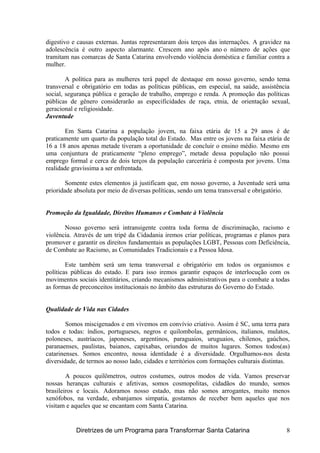 digestivo e causas externas. Juntas representaram dois terços das internações. A gravidez na
adolescência é outro aspecto alarmante. Crescem ano após ano o número de ações que
tramitam nas comarcas de Santa Catarina envolvendo violência doméstica e familiar contra a
mulher.
A política para as mulheres terá papel de destaque em nosso governo, sendo tema
transversal e obrigatório em todas as políticas públicas, em especial, na saúde, assistência
social, segurança pública e geração de trabalho, emprego e renda. A promoção das políticas
públicas de gênero considerarão as especificidades de raça, etnia, de orientação sexual,
geracional e religiosidade.
Juventude
Em Santa Catarina a população jovem, na faixa etária de 15 a 29 anos é de
praticamente um quarto da população total do Estado. Mas entre os jovens na faixa etária de
16 a 18 anos apenas metade tiveram a oportunidade de concluir o ensino médio. Mesmo em
uma conjuntura de praticamente “pleno emprego”, metade dessa população não possui
emprego formal e cerca de dois terços da população carcerária é composta por jovens. Uma
realidade gravíssima a ser enfrentada.
Somente estes elementos já justificam que, em nosso governo, a Juventude será uma
prioridade absoluta por meio de diversas políticas, sendo um tema transversal e obrigatório.
Promoção da Igualdade, Direitos Humanos e Combate à Violência
Nosso governo será intransigente contra toda forma de discriminação, racismo e
violência. Através de um tripé da Cidadania iremos criar políticas, programas e planos para
promover e garantir os direitos fundamentais as populações LGBT, Pessoas com Deficiência,
de Combate ao Racismo, as Comunidades Tradicionais e a Pessoa Idosa.
Este também será um tema transversal e obrigatório em todos os organismos e
políticas públicas do estado. E para isso iremos garantir espaços de interlocução com os
movimentos sociais identitários, criando mecanismos administrativos para o combate a todas
as formas de preconceitos institucionais no âmbito das estruturas do Governo do Estado.
Qualidade de Vida nas Cidades
Somos miscigenados e em vivemos em convívio criativo. Assim é SC, uma terra para
todos e todas: índios, portugueses, negros e quilombolas, germânicos, italianos, mulatos,
poloneses, austríacos, japoneses, argentinos, paraguaios, uruguaios, chilenos, gaúchos,
paranaenses, paulistas, baianos, capixabas, oriundos de muitos lugares. Somos todos(as)
catarinenses. Somos encontro, nossa identidade é a diversidade. Orgulhamos-nos desta
diversidade, de termos ao nosso lado, cidades e territórios com formações culturais distintas.
A poucos quilômetros, outros costumes, outros modos de vida. Vamos preservar
nossas heranças culturais e afetivas, somos cosmopolitas, cidadãos do mundo, somos
brasileiros e locais. Adoramos nosso estado, mas não somos arrogantes, muito menos
xenófobos, na verdade, esbanjamos simpatia, gostamos de receber bem aqueles que nos
visitam e aqueles que se encantam com Santa Catarina.
Diretrizes de um Programa para Transformar Santa Catarina 8
 