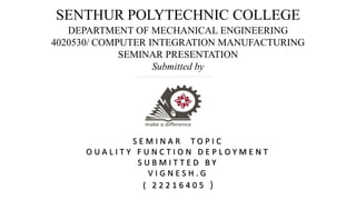 SENTHUR POLYTECHNIC COLLEGE
DEPARTMENT OF MECHANICAL ENGINEERING
4020530/ COMPUTER INTEGRATION MANUFACTURING
SEMINAR PRESENTATION
Submitted by
S E M I N A R T O P I C
O U A L I T Y F U N C T I O N D E P L O Y M E N T
S U B M I T T E D B Y
V I G N E S H . G
( 2 2 2 1 6 4 0 5 )
 