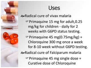 Uses
Radical cure of vivax malaria
Primaquine 15 mg for adult,0.25
mg/kg for children - daily for 2
weeks with G6PD status testing.
Primaquine 45 mg(0.75mg/kg) +
Chloroquine 300 mg once a week
for 8-10 week without G6PD testing.
Radical cure of Falciparum malaria
Primaquine 45 mg single dose +
Curative dose of Chloroquine
 