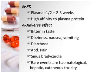 PK
Plasma t1/2 – 2-3 weeks
High affinity to plasma protein
Adverse effect
Bitter in taste
Dizziness, nausea, vomiting
Diarrhoea
Abd. Pain
Sinus bradycardia
Rare events are haematological,
hepatic, cutaneous toxicity.
 