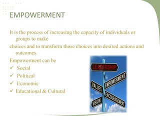 EMPOWERMENT
It is the process of increasing the capacity of individuals or
groups to make
choices and to transform those choices into desired actions and
outcomes.
Empowerment can be
 Social
 Political
 Economic
 Educational & Cultural

 