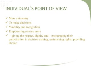 INDIVIDUAL`S POINT OF VIEW






More autonomy
To make decisions
Visibility and recognition
Empowering service users
-- giving the respect, dignity and encouraging their
participation in decision making, maintaining rights, providing
choice

 