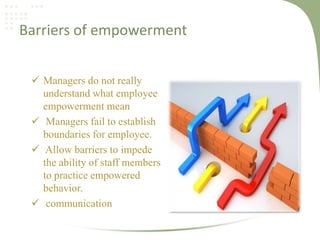 Barriers of empowerment
 Managers do not really
understand what employee
empowerment mean
 Managers fail to establish
boundaries for employee.
 Allow barriers to impede
the ability of staff members
to practice empowered
behavior.
 communication

 