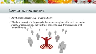 LAW OF EMPOWERMENT
 Only Secure Leaders Give Power to Others
 “The best executive is the one who has sense enough to pick good men to do

what he wants done, and self-restraint enough to keep from meddling with
them while they do it.”

 