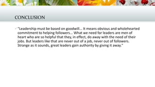 CONCLUSION
 "Leadership must be based on goodwill... It means obvious and wholehearted

commitment to helping followers... What we need for leaders are men of
heart who are so helpful that they, in effect, do away with the need of their
jobs. But leaders like that are never out of a job, never out of followers.
Strange as it sounds, great leaders gain authority by giving it away."

 