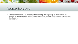 WORLD BANK SAYS
 “ Empowerment is the process of increasing the capacity of individuals or

groups to make choices and to transform those choices into desired actions and
outcomes.”

 