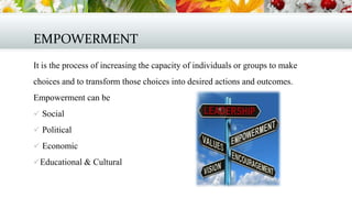 EMPOWERMENT
It is the process of increasing the capacity of individuals or groups to make
choices and to transform those choices into desired actions and outcomes.
Empowerment can be
 Social
 Political
 Economic

 Educational & Cultural

 