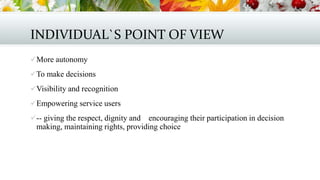 INDIVIDUAL`S POINT OF VIEW
 More autonomy
 To make decisions
 Visibility and recognition
 Empowering service users
 -- giving the respect, dignity and

encouraging their participation in decision
making, maintaining rights, providing choice

 