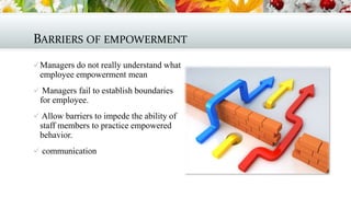 BARRIERS OF EMPOWERMENT
 Managers do not really understand what

employee empowerment mean
 Managers fail to establish boundaries

for employee.
 Allow barriers to impede the ability of

staff members to practice empowered
behavior.
 communication

 