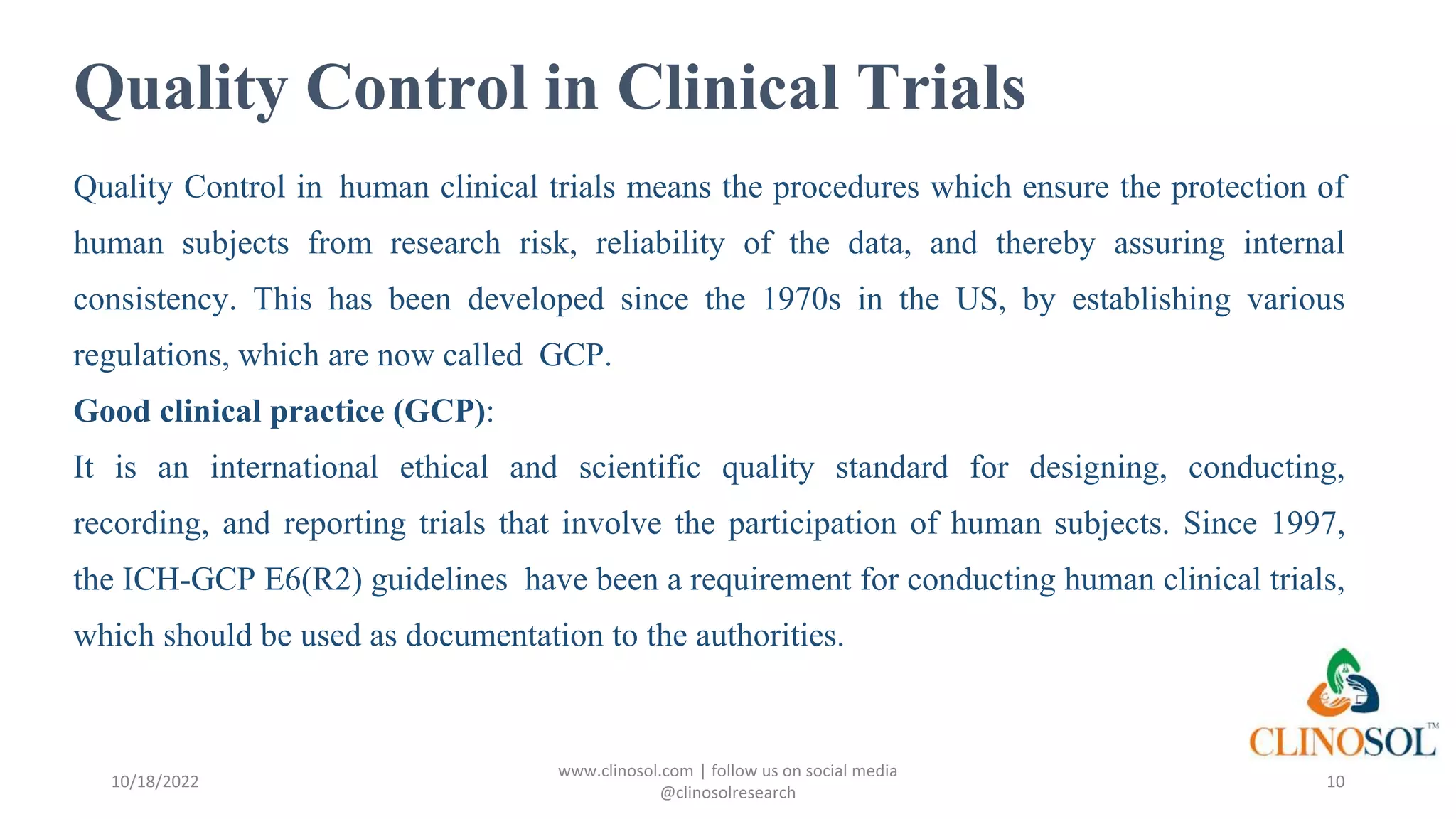 Quality Control in Clinical Trials
Quality Control in human clinical trials means the procedures which ensure the protection of
human subjects from research risk, reliability of the data, and thereby assuring internal
consistency. This has been developed since the 1970s in the US, by establishing various
regulations, which are now called GCP.
Good clinical practice (GCP):
It is an international ethical and scientific quality standard for designing, conducting,
recording, and reporting trials that involve the participation of human subjects. Since 1997,
the ICH-GCP E6(R2) guidelines have been a requirement for conducting human clinical trials,
which should be used as documentation to the authorities.
10/18/2022
www.clinosol.com | follow us on social media
@clinosolresearch
10
 