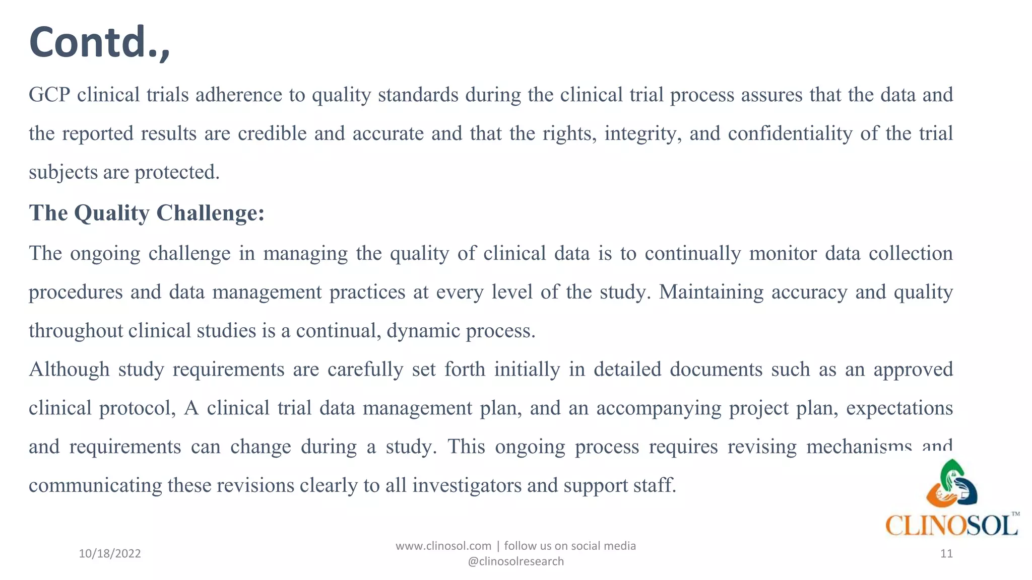 Contd.,
GCP clinical trials adherence to quality standards during the clinical trial process assures that the data and
the reported results are credible and accurate and that the rights, integrity, and confidentiality of the trial
subjects are protected.
The Quality Challenge:
The ongoing challenge in managing the quality of clinical data is to continually monitor data collection
procedures and data management practices at every level of the study. Maintaining accuracy and quality
throughout clinical studies is a continual, dynamic process.
Although study requirements are carefully set forth initially in detailed documents such as an approved
clinical protocol, A clinical trial data management plan, and an accompanying project plan, expectations
and requirements can change during a study. This ongoing process requires revising mechanisms and
communicating these revisions clearly to all investigators and support staff.
10/18/2022
www.clinosol.com | follow us on social media
@clinosolresearch
11
 