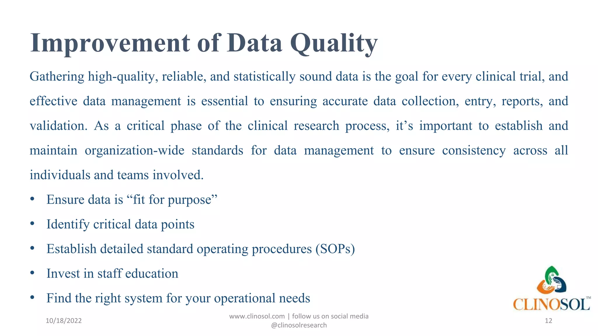 Improvement of Data Quality
Gathering high-quality, reliable, and statistically sound data is the goal for every clinical trial, and
effective data management is essential to ensuring accurate data collection, entry, reports, and
validation. As a critical phase of the clinical research process, it’s important to establish and
maintain organization-wide standards for data management to ensure consistency across all
individuals and teams involved.
• Ensure data is “fit for purpose”
• Identify critical data points
• Establish detailed standard operating procedures (SOPs)
• Invest in staff education
• Find the right system for your operational needs
10/18/2022
www.clinosol.com | follow us on social media
@clinosolresearch
12
 