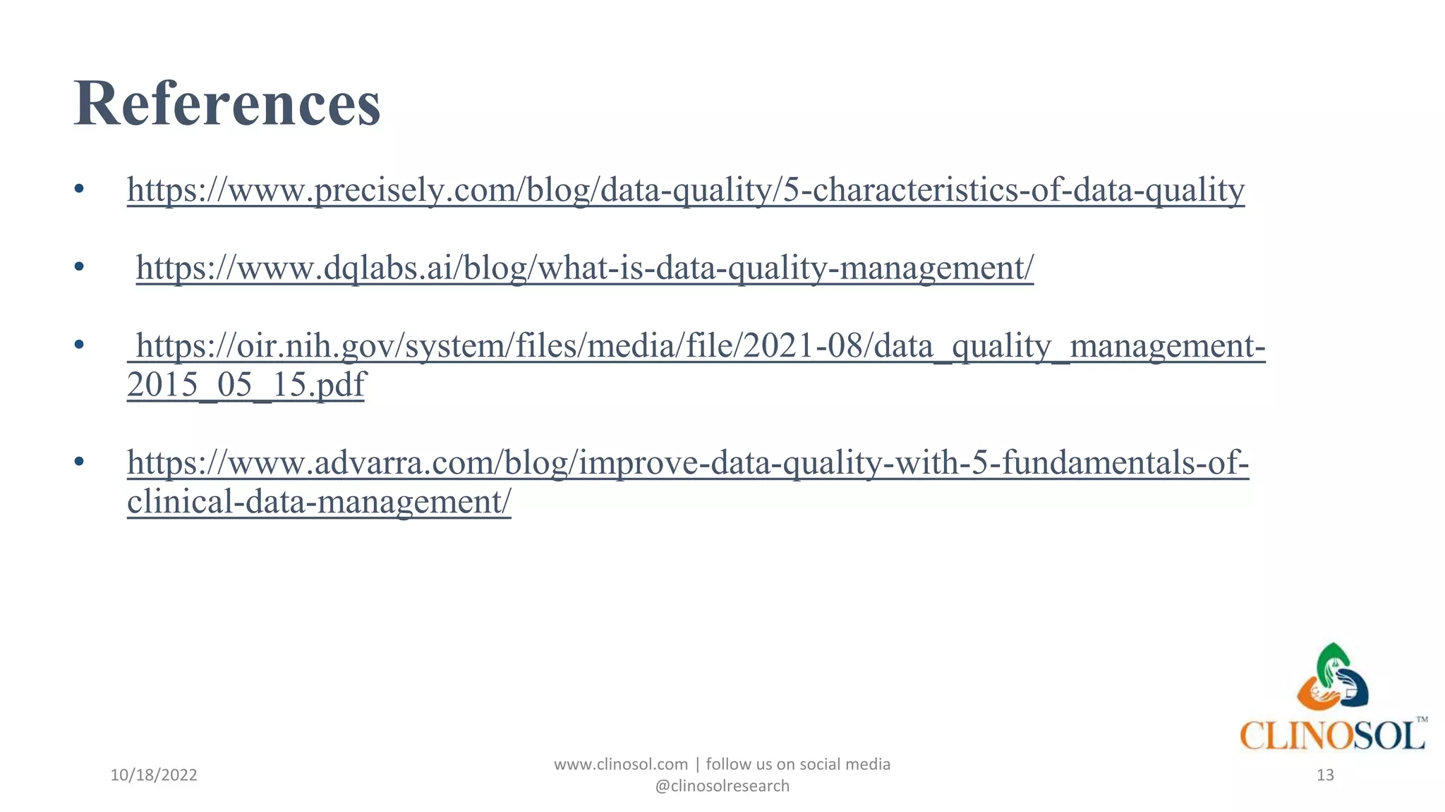 References
• https://www.precisely.com/blog/data-quality/5-characteristics-of-data-quality
• https://www.dqlabs.ai/blog/what-is-data-quality-management/
• https://oir.nih.gov/system/files/media/file/2021-08/data_quality_management-
2015_05_15.pdf
• https://www.advarra.com/blog/improve-data-quality-with-5-fundamentals-of-
clinical-data-management/
10/18/2022
www.clinosol.com | follow us on social media
@clinosolresearch
13
 