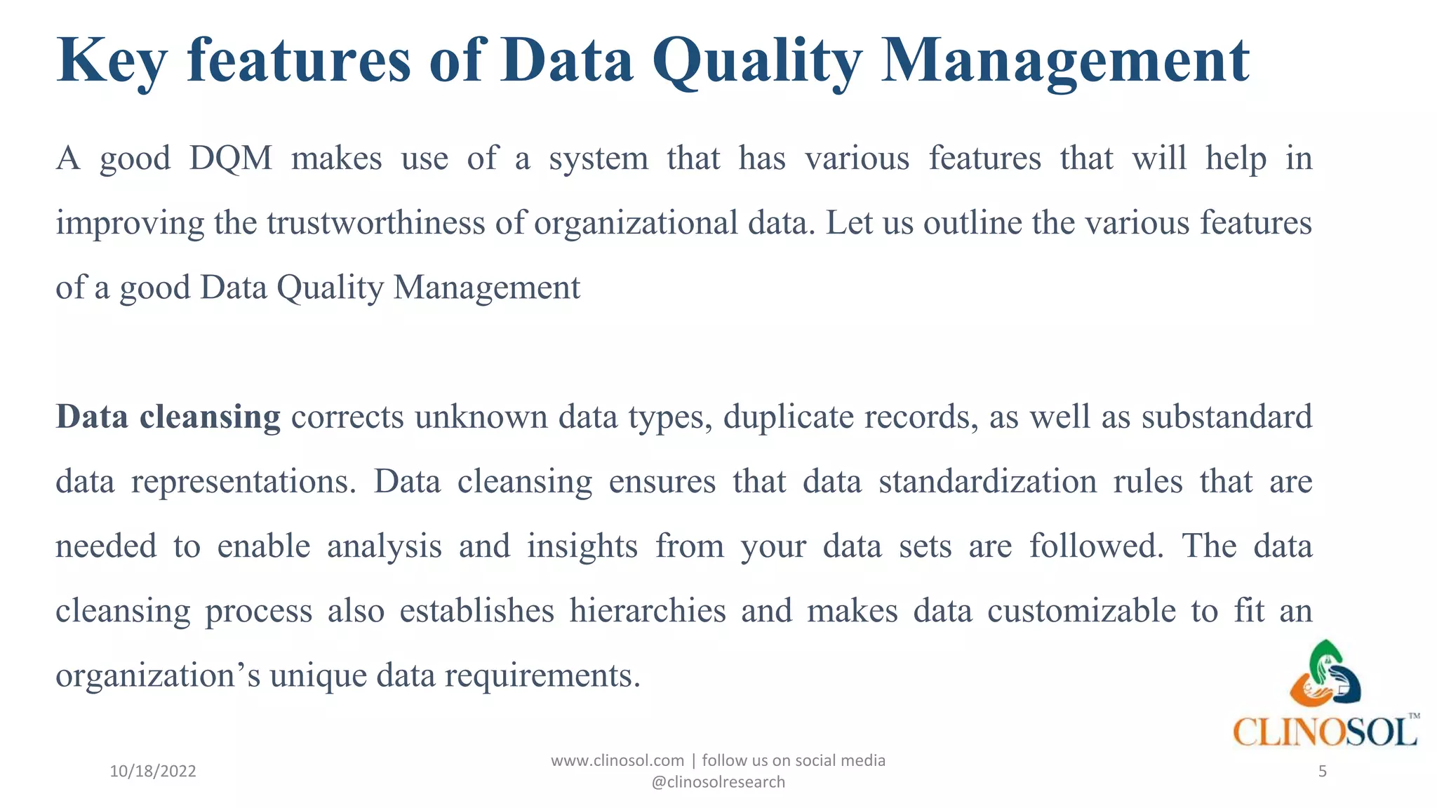 Key features of Data Quality Management
A good DQM makes use of a system that has various features that will help in
improving the trustworthiness of organizational data. Let us outline the various features
of a good Data Quality Management
Data cleansing corrects unknown data types, duplicate records, as well as substandard
data representations. Data cleansing ensures that data standardization rules that are
needed to enable analysis and insights from your data sets are followed. The data
cleansing process also establishes hierarchies and makes data customizable to fit an
organization’s unique data requirements.
10/18/2022
www.clinosol.com | follow us on social media
@clinosolresearch
5
 