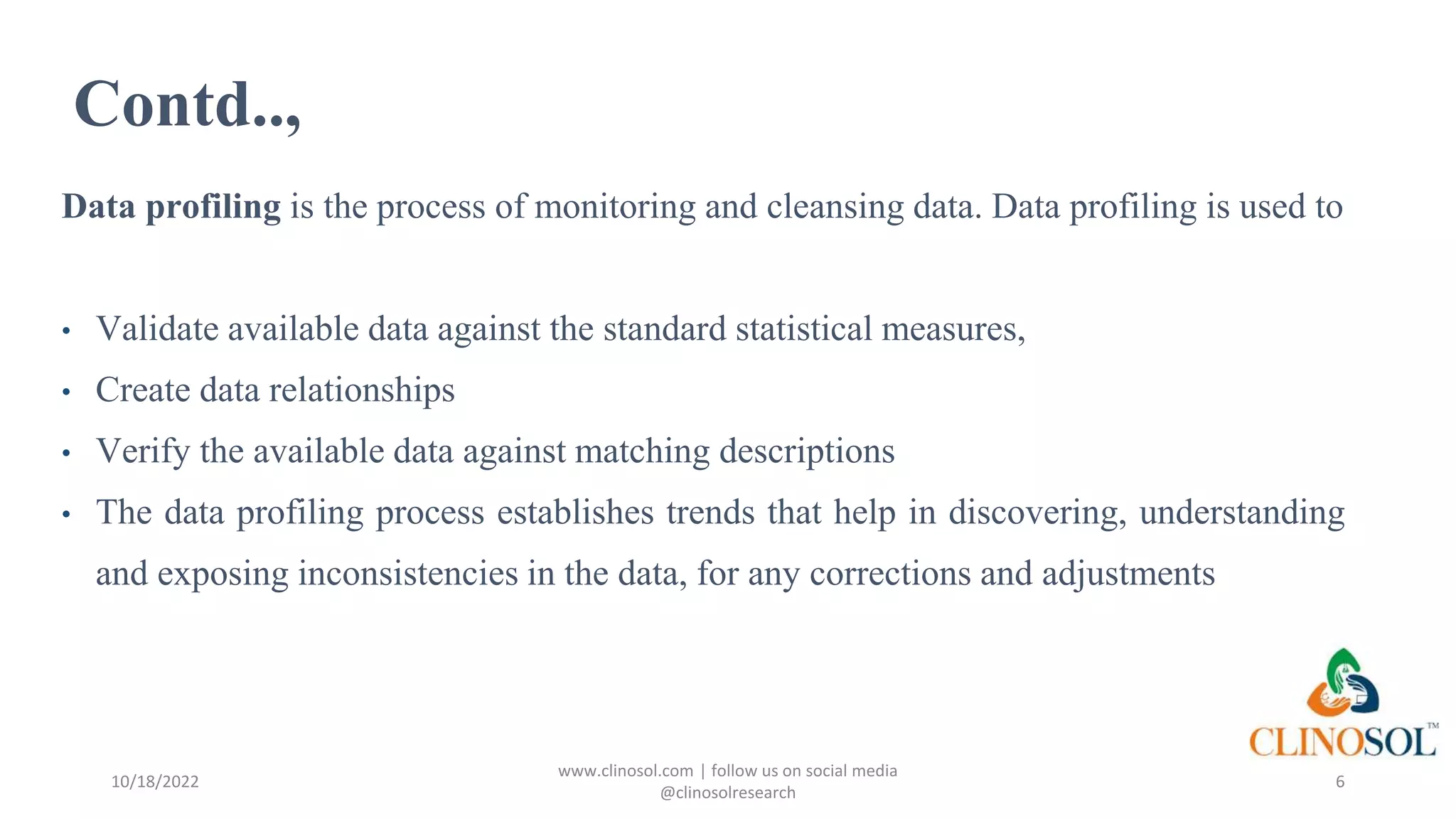 Contd..,
Data profiling is the process of monitoring and cleansing data. Data profiling is used to
• Validate available data against the standard statistical measures,
• Create data relationships
• Verify the available data against matching descriptions
• The data profiling process establishes trends that help in discovering, understanding
and exposing inconsistencies in the data, for any corrections and adjustments
10/18/2022
www.clinosol.com | follow us on social media
@clinosolresearch
6
 