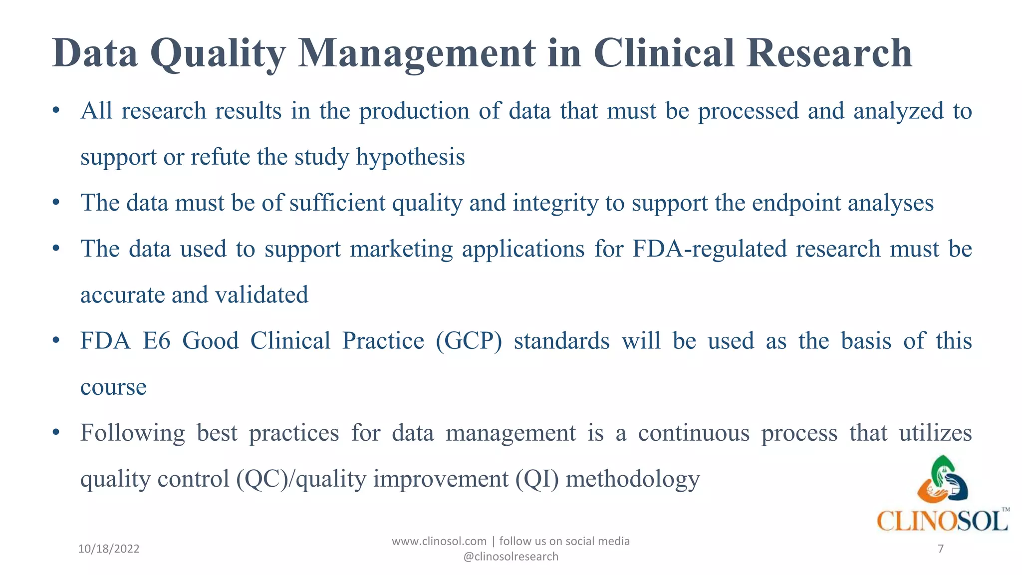 Data Quality Management in Clinical Research
• All research results in the production of data that must be processed and analyzed to
support or refute the study hypothesis
• The data must be of sufficient quality and integrity to support the endpoint analyses
• The data used to support marketing applications for FDA-regulated research must be
accurate and validated
• FDA E6 Good Clinical Practice (GCP) standards will be used as the basis of this
course
• Following best practices for data management is a continuous process that utilizes
quality control (QC)/quality improvement (QI) methodology
10/18/2022
www.clinosol.com | follow us on social media
@clinosolresearch
7
 