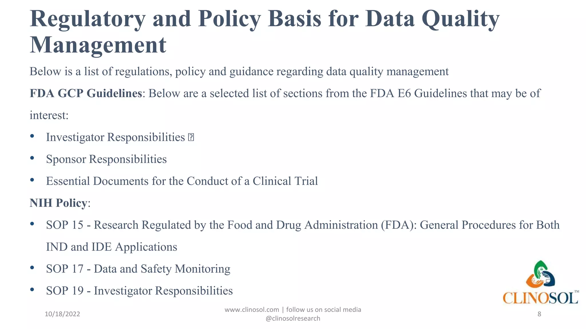 Regulatory and Policy Basis for Data Quality
Management
Below is a list of regulations, policy and guidance regarding data quality management
FDA GCP Guidelines: Below are a selected list of sections from the FDA E6 Guidelines that may be of
interest:
• Investigator Responsibilities
• Sponsor Responsibilities
• Essential Documents for the Conduct of a Clinical Trial
NIH Policy:
• SOP 15 - Research Regulated by the Food and Drug Administration (FDA): General Procedures for Both
IND and IDE Applications
• SOP 17 - Data and Safety Monitoring
• SOP 19 - Investigator Responsibilities
10/18/2022
www.clinosol.com | follow us on social media
@clinosolresearch
8
 