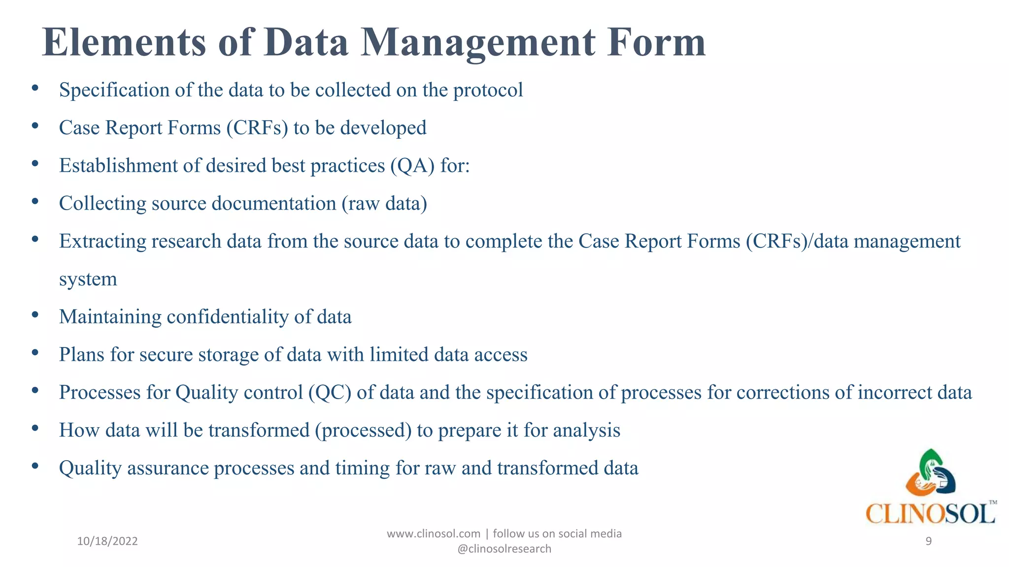 Elements of Data Management Form
• Specification of the data to be collected on the protocol
• Case Report Forms (CRFs) to be developed
• Establishment of desired best practices (QA) for:
• Collecting source documentation (raw data)
• Extracting research data from the source data to complete the Case Report Forms (CRFs)/data management
system
• Maintaining confidentiality of data
• Plans for secure storage of data with limited data access
• Processes for Quality control (QC) of data and the specification of processes for corrections of incorrect data
• How data will be transformed (processed) to prepare it for analysis
• Quality assurance processes and timing for raw and transformed data
10/18/2022
www.clinosol.com | follow us on social media
@clinosolresearch
9
 