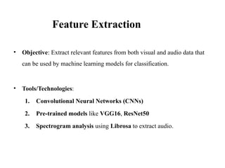 • Objective: Extract relevant features from both visual and audio data that
can be used by machine learning models for classification.
• Tools/Technologies:
1. Convolutional Neural Networks (CNNs)
2. Pre-trained models like VGG16, ResNet50
3. Spectrogram analysis using Librosa to extract audio.
Feature Extraction
 