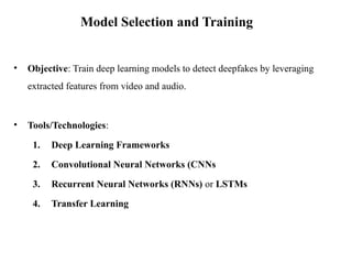 • Objective: Train deep learning models to detect deepfakes by leveraging
extracted features from video and audio.
• Tools/Technologies:
1. Deep Learning Frameworks
2. Convolutional Neural Networks (CNNs
3. Recurrent Neural Networks (RNNs) or LSTMs
4. Transfer Learning
Model Selection and Training
 
