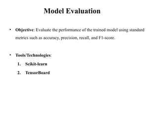 • Objective: Evaluate the performance of the trained model using standard
metrics such as accuracy, precision, recall, and F1-score.
• Tools/Technologies:
1. Scikit-learn
2. TensorBoard
Model Evaluation
 