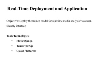 Objective: Deploy the trained model for real-time media analysis via a user-
friendly interface.
Tools/Technologies:
• Flask/Django
• TensorFlow.js
• Cloud Platforms
Real-Time Deployment and Application
 