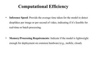 • Inference Speed: Provide the average time taken for the model to detect
deepfakes per image or per second of video, indicating if it’s feasible for
real-time or batch processing.
• Memory/Processing Requirements: Indicate if the model is lightweight
enough for deployment on common hardware (e.g., mobile, cloud).
Computational Efficiency
 