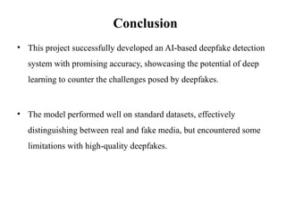 • This project successfully developed an AI-based deepfake detection
system with promising accuracy, showcasing the potential of deep
learning to counter the challenges posed by deepfakes.
• The model performed well on standard datasets, effectively
distinguishing between real and fake media, but encountered some
limitations with high-quality deepfakes.
Conclusion
 