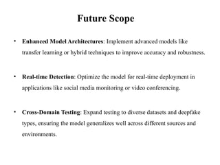 • Enhanced Model Architectures: Implement advanced models like
transfer learning or hybrid techniques to improve accuracy and robustness.
• Real-time Detection: Optimize the model for real-time deployment in
applications like social media monitoring or video conferencing.
• Cross-Domain Testing: Expand testing to diverse datasets and deepfake
types, ensuring the model generalizes well across different sources and
environments.
Future Scope
 