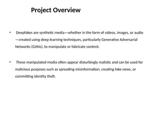 • Deepfakes are synthetic media—whether in the form of videos, images, or audio
—created using deep learning techniques, particularly Generative Adversarial
Networks (GANs), to manipulate or fabricate content.
• These manipulated media often appear disturbingly realistic and can be used for
malicious purposes such as spreading misinformation, creating fake news, or
committing identity theft.
Project Overview
 