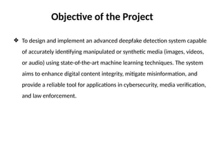 ❖ To design and implement an advanced deepfake detection system capable
of accurately identifying manipulated or synthetic media (images, videos,
or audio) using state-of-the-art machine learning techniques. The system
aims to enhance digital content integrity, mitigate misinformation, and
provide a reliable tool for applications in cybersecurity, media verification,
and law enforcement.
Objective of the Project
 
