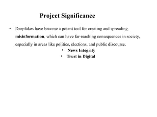 • Deepfakes have become a potent tool for creating and spreading
misinformation, which can have far-reaching consequences in society,
especially in areas like politics, elections, and public discourse.
• News Integrity
• Trust in Digital
Project Significance
 