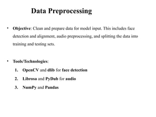 • Objective: Clean and prepare data for model input. This includes face
detection and alignment, audio preprocessing, and splitting the data into
training and testing sets.
• Tools/Technologies:
1. OpenCV and dlib for face detection
2. Librosa and PyDub for audio
3. NumPy and Pandas
Data Preprocessing
 