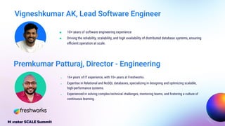 Vigneshkumar AK, Lead Software Engineer
■ 10+ years of software engineering experience
■ Driving the reliability, scalability, and high availability of distributed database systems, ensuring
eﬃcient operation at scale.
■ 16+ years of IT experience, with 10+ years at Freshworks.
■ Expertise in Relational and NoSQL databases, specializing in designing and optimizing scalable,
high-performance systems.
■ Experienced in solving complex technical challenges, mentoring teams, and fostering a culture of
continuous learning.
Premkumar Patturaj, Director - Engineering
 