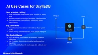 AI Use Cases for ScyllaDB
What is Feature Caching?
■ Stores precomputed model features, inputs, or outputs for instant
reuse
■ Removes redundant computations for repeated or similar requests
■ Signiﬁcantly reduces inference latency and improves system
responsiveness
Key Applications
■ Personalized Recommendations: Instant delivery of user-speciﬁc
results
■ Dynamic Pricing: Real-time retrieval of pricing features and signals
Why ScyllaDB Excels
■ Ultra-Low Latency: Predictable P99 performance in single-digit
milliseconds
■ High Throughput: Sustains massive read/write volumes without
degradation
■ Horizontal Scalability: Expands seamlessly as data and traﬃc grow
 