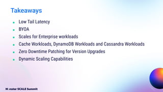Takeaways
■ Low Tail Latency
■ BYOA
■ Scales for Enterprise workloads
■ Cache Workloads, DynamoDB Workloads and Cassandra Workloads
■ Zero Downtime Patching for Version Upgrades
■ Dynamic Scaling Capabilities
 